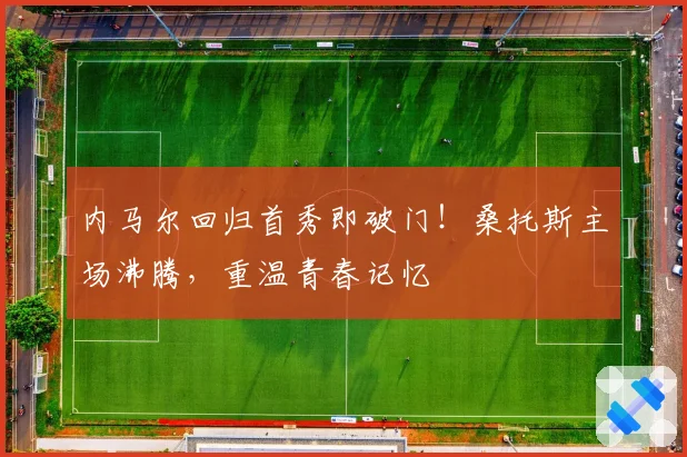 内马尔回归首秀即破门!桑托斯主场沸腾,重温青春记忆