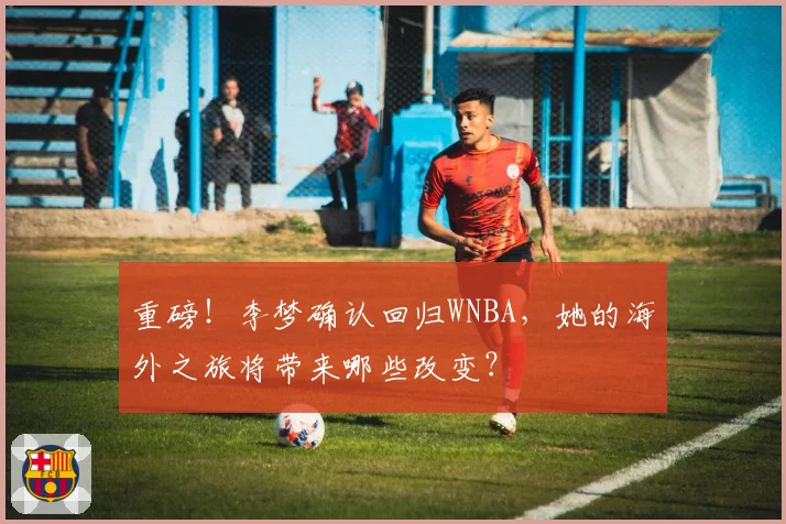 重磅!李梦确认回归WNBA,她的海外之旅将带来哪些改变?