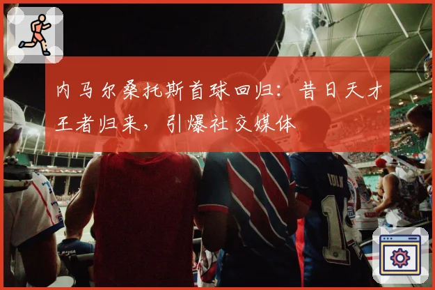内马尔桑托斯首球回归：昔日天才王者归来，引爆社交媒体