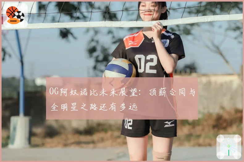 OG阿奴诺比未来展望:顶薪合同与全明星之路还有多远