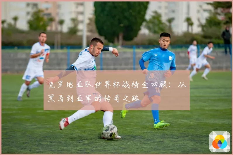 克罗地亚队世界杯战绩全回顾:从黑马到亚军的传奇之路