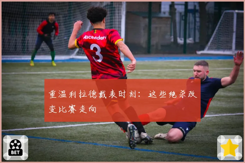重温利拉德戴表时刻:这些绝杀改变比赛走向