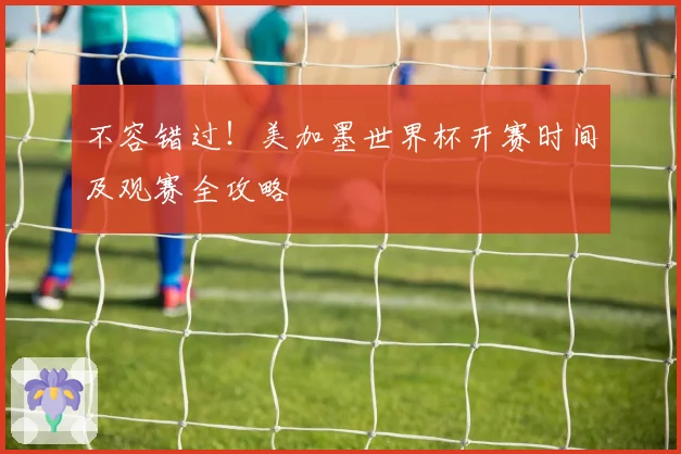 不容错过！美加墨世界杯开赛时间及观赛全攻略