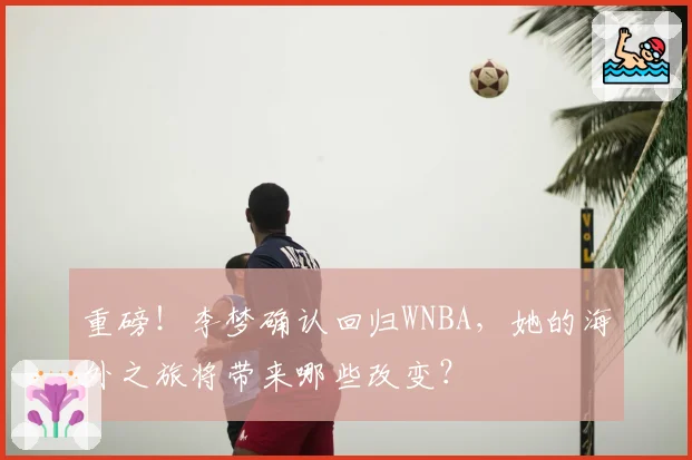 重磅!李梦确认回归WNBA,她的海外之旅将带来哪些改变?