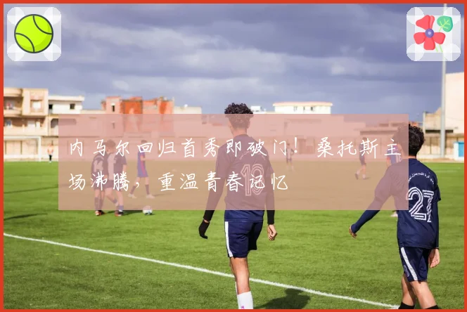 内马尔回归首秀即破门！桑托斯主场沸腾，重温青春记忆