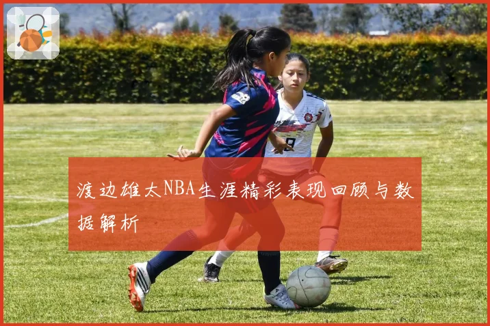 渡边雄太NBA生涯精彩表现回顾与数据解析