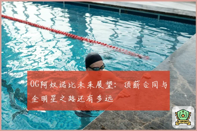 OG阿奴诺比未来展望:顶薪合同与全明星之路还有多远