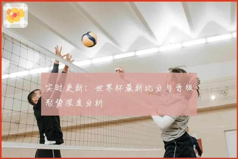 实时更新:世界杯最新比分与晋级形势深度分析